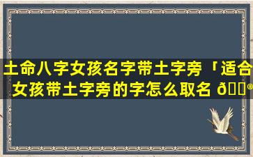 土命八字女孩名字带土字旁「适合女孩带土字旁的字怎么取名 💮 能补土旺 🐛 运」